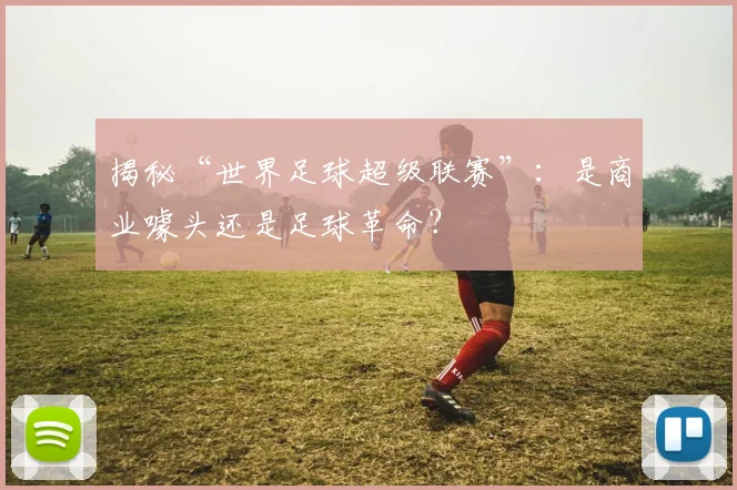 揭秘“世界足球超级联赛”：是商业噱头还是足球革命？