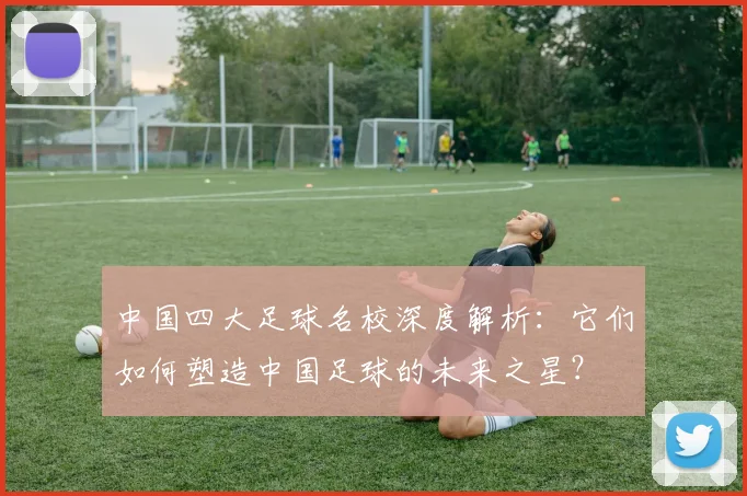 中国四大足球名校深度解析：它们如何塑造中国足球的未来之星？