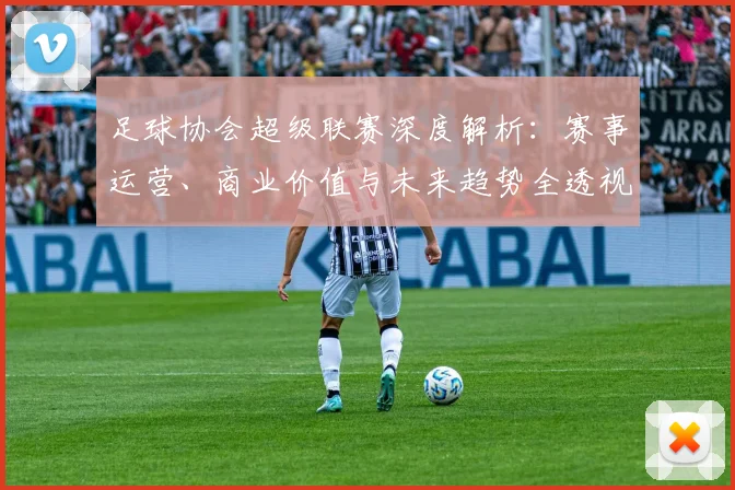 足球协会超级联赛深度解析:赛事运营、商业价值与未来趋势全透视