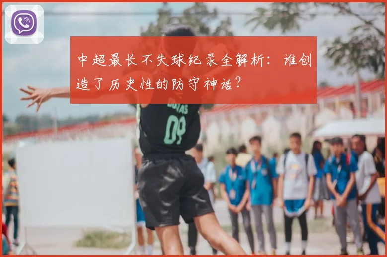中超最长不失球纪录全解析：谁创造了历史性的防守神话？