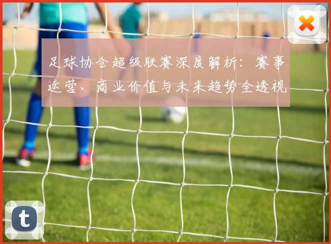 足球协会超级联赛深度解析:赛事运营、商业价值与未来趋势全透视