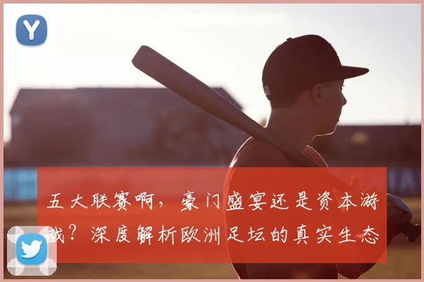 五大联赛啊,豪门盛宴还是资本游戏?深度解析欧洲足坛的真实生态