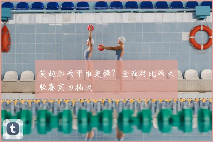 英超和西甲谁更强？全面对比两大联赛实力档次