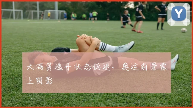 大满贯选手状态低迷,奥运前景蒙上阴影