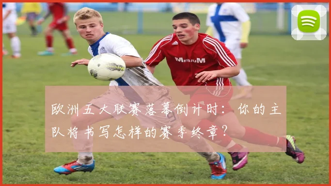 欧洲五大联赛落幕倒计时：你的主队将书写怎样的赛季终章？