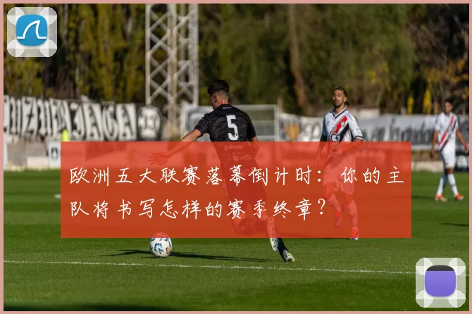 欧洲五大联赛落幕倒计时：你的主队将书写怎样的赛季终章？