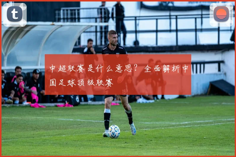 中超联赛是什么意思？全面解析中国足球顶级联赛